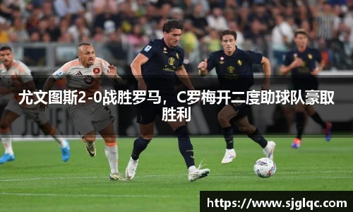 尤文图斯2-0战胜罗马，C罗梅开二度助球队豪取胜利