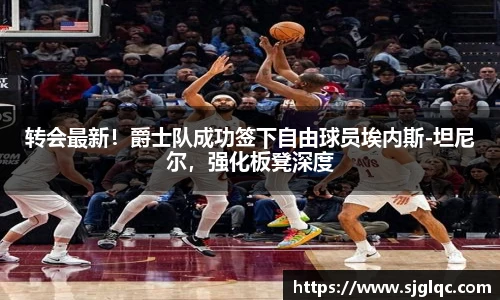 转会最新！爵士队成功签下自由球员埃内斯-坦尼尔，强化板凳深度
