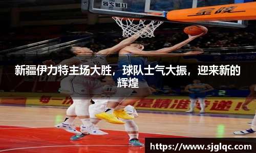 新疆伊力特主场大胜，球队士气大振，迎来新的辉煌