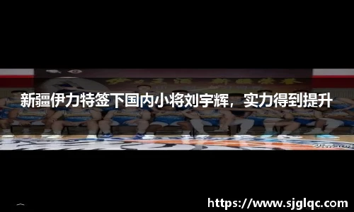 新疆伊力特签下国内小将刘宇辉，实力得到提升