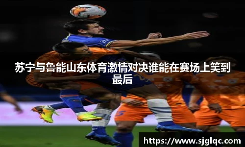 苏宁与鲁能山东体育激情对决谁能在赛场上笑到最后
