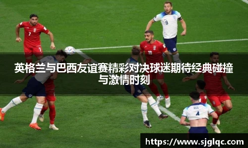 英格兰与巴西友谊赛精彩对决球迷期待经典碰撞与激情时刻